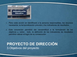 PROYECTO DE DIRECCIÓN
3.Objetivos del proyecto
1. Para cada acción se identificará a la persona responsables, los recursos
necesarios, la temporalización prevista y los indicadores de resultados.
2. Esta concreción permitirá dar verosimilitud a la formulación de los
objetivos y, sobre , todo, la definición de los indicadores de resultados
permitirá valorar el logro de su consecución
 