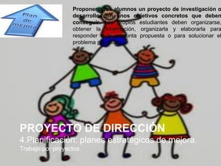PROYECTO DE DIRECCIÓN
4.Planificación: planes estratégicos de mejora.
Trabajo por proyectos
Proponer a los alumnos un proyecto de investigación o
desarrollo con unos objetivos concretos que deben
conseguir. Los propios estudiantes deben organizarse,
obtener la información, organizarla y elaborarla para
responder a la pregunta propuesta o para solucionar el
problema planteado.
 