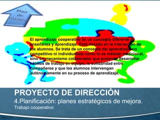 PROYECTO DE DIRECCIÓN
4.Planificación: planes estratégicos de mejora.
Trabajo cooperativo
El aprendizaje cooperativo es un concepto diferente de
enseñanza y aprendizaje. Está basado en la interacción de
los alumnos. Se trata de un concepto del aprendizaje no
competitivo ni individualista como lo es método tradicional,
sino un mecanismo colaborador que pretende desarrollar
hábitos de trabajo en equipo, la solidaridad entre
compañeros y que los alumnos intervengan
autónomamente en su proceso de aprendizaje.
 