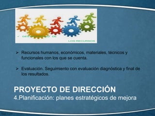 PROYECTO DE DIRECCIÓN
4.Planificación: planes estratégicos de mejora
 Recursos humanos, económicos, materiales, técnicos y
funcionales con los que se cuenta.
 Evaluación. Seguimiento con evaluación diagnóstica y final de
los resultados.
 