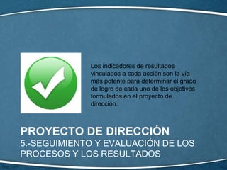 PROYECTO DE DIRECCIÓN
5.-SEGUIMIENTO Y EVALUACIÓN DE LOS
PROCESOS Y LOS RESULTADOS
Los indicadores de resultados
vinculados a cada acción son la vía
más potente para determinar el grado
de logro de cada uno de los objetivos
formulados en el proyecto de
dirección.
 