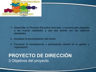PROYECTO DE DIRECCIÓN
3.Objetivos del proyecto
1. Desarrollar un Proyecto Educativo renovado y consensuado adaptado
a las nuevas realidades y que sea acorde con los objetivos
planteados.
2. Actualizar la documentación del Centro
3. Favorecer la transparencia y participación abierta en la gestión y
organización
 