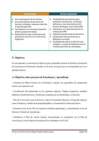 Proyecto de Dirección de Miguel Ángel Labella Lopera Página 10
FORTALEZAS OPORTUNIDADES
 Gran participación de las familias.
 Gran participación de personas (no
familias), entidades, empresas adscritas
al voluntariado CDA.
 Participación en numerosos proyectos,
planes y grupos de trabajo.
 Realización de viajes al extranjero por
parte de los alumnos con inmersiones
lingüísticas
 Posibilidad de permanencia para
profesores funcionarios sin destino
definitivo, o con otro distinto al IES
Carmen de Burgos, al ser centro CDA.
 Interés por una parte del claustro en
trabajar por APB.
 Valoración positiva externa del centro.
 Colaboración del ayuntamiento y
Biblioteca municipal,
 Posibilidad de utilizar el salón de usos
múltiples y campo de futbol cercanos al
instituto para diversas actividades.
3. Objetivos
En este apartado se concretan los objetivos que se pretenden alcanzar al finalizar el desarrollo
de este proyecto de dirección, basados en las áreas de mejora que se corresponden con en el
apartado anterior.
3.1 Objetivos sobre procesos de Enseñanza y Aprendizaje
◦ Fomentar los hábitos lectores en el alumnado y mejorar sus capacidades de comprensión
lectora y de expresión oral.
◦ Coordinación del profesorado en los siguientes aspectos: Trabajo cooperativo, unidades
didácticas interdisciplinares y trabajo por competencias en metodología y evaluación.
◦ Plan de Convivencia para involucrar a toda la Comunidad Educativa, incluyendo aspectos
como la limpieza, cuidado de la propiedad pública y fomentando la cultura del ahorro.
◦ Fomentar el uso de las TIC en el proceso enseñanza aprendizaje, y concretamente el uso de
Entornos Virtuales de Aprendizaje.
◦ Reelaborar el Plan de Acción tutorial, incrementando su vinculación con el Plan de
Convivencia y con el objetivo de mejora de los resultados en la E.S.O.
 