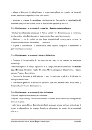 Proyecto de Dirección de Miguel Ángel Labella Lopera Página 11
◦ Adaptar el Programa de Bilingüismo a la progresiva implantación en todas las líneas del
mismo, fomentando la profundización en el mismo.
◦ Mantener la práctica de actividades complementarias, fomentando la participación del
alumnado y mejorar la coordinación en su planificación y puesta en práctica.
3.2.- Objetivos sobre procesos de Organización y Funcionamiento del centro
◦ Realizar modificaciones anuales en el Plan de Centro y los documentos que lo componen,
involucrando a todo el profesorado en las propuestas. Innovar en las propuestas.
◦ Mantener y, en la medida de que haya disponibilidad presupuestaria, mejorar la
infraestructura (edificio, instalaciones,…) del centro.
◦ Mejorar la coordinación y comunicación entre órganos colegiados e incrementar la
participación de los mismos.
3.3.- Objetivos sobre procesos de Liderazgo Pedagógico
◦ Fomentar la incorporación de las competencias clave en los procesos de enseñanza
aprendizaje.
◦ Desarrollar planes de trabajo específicos en el tiempo para el funcionamiento del claustro
de profesores y del consejo escolar del centro. Mayor participación del profesorado y demás
agentes. Procesos democráticos.
◦ Fomentar la formación y aplicación en el aula de conceptos y prácticas de Gestión de
Inteligencia Emocional.
◦ Mantener las prácticas de innovación educativa que están teniendo éxito en el centro y
fomentar la introducción de otras nuevas.
3.4.- Objetivos sobre procesos de Gestión de Personal
◦ Mejorar los procesos de comunicación internos.
◦ Mejorar las relaciones y la concordia entre los diferentes profesionales que desempeñan su
labor en el centro.
◦ A través de un modelo de dirección distribuido conseguir general un buen ambiente en el
centro, involucrando en los procesos formales e informales a los agentes de la comunidad
educativa.
 