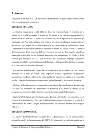Proyecto de Dirección de Miguel Ángel Labella Lopera Página 26
5. Recursos
De acuerdo al art. 123 de la LOE describiré el planteamiento de gestión de los recursos, tanto
el de personal, como el económico.
RECURSOS HUMANOS.
La estructura organizativa vendrá dada por áreas de responsabilidad. Se intentará en la
medida de lo posible acomodar la asignación de puestos a las características personales y
profesionales del personal. El avance de un centro educativo depende de las personas que
pertenecen a él. Pero este avance no será eficaz si no existe una adecuada organización que
permita que cada uno de sus miembros desarrolle sus competencias y asuma sus funciones.
La representación de toda la comunidad educativa la ostenta el Consejo Escolar. La toma de
decisiones dentro de un marco de diálogo y consenso han sido las directrices llevadas hasta
ahora para el desarrollo de sus funciones. Queremos más protagonismo del AMPA y de las
familias que participan de CDA, que manifieste sus inquietudes, exponga sugerencias,
proponga actividades extraescolares para el alumnado y talleres para las familias y participe
en la vida escolar en distintos momentos.
Las reuniones periódicas del Equipo Directivo afianzarán las decisiones para un correcto
desarrollo de la vida del centro, como organizar eventos, seguimiento de proyectos,
resolución de conflictos, información sobre legislación reciente que afecten a la comunidad
escolar... Además, se comprometerá a ofrecer a las familias toda la información necesaria.
La Jefatura de Estudios asumirá competencias con respecto al personal docente, dinamizando
a su vez, los encuentros del profesorado, su formación y la puesta en marcha de los
proyectos, sin menoscabo de las funciones propias del cargo, según la legislación.
La Secretaría lo hará con respecto al personal no docente, informando y coordinándose con el
Personal de Administración y Servicios (PAS) en los aspectos concernientes a la gestión de la
administración del centro. De igual manera atenderá a las funciones descritas en el Proyecto
Educativo
RECURSOS ECONÓMICOS.
Los recursos fundamentalmente proceden de la Administración con la correspondiente
asignación anual y de las donaciones del AMPA. El presupuesto se elaborará acorde con la
 