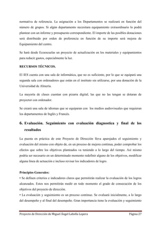 Proyecto de Dirección de Miguel Ángel Labella Lopera Página 27
normativa de referencia. La asignación a los Departamentos se realizará en función del
número de grupos. Si algún departamento necesitara equipamiento extraordinario lo podrá
plantear con un informe y presupuesto correspondiente. El importe de las posibles donaciones
será distribuido por orden de preferencia en función de su importe será mejora de
Equipamiento del centro.
Se hará desde Ecoescuelas un proyecto de actualización en los materiales y equipamientos
para reducir gastos, especialmente la luz.
RECURSOS TÉCNICOS.
El IES cuenta con una sala de informática, que no es suficiente, por lo que se equipará una
segunda sala con ordenadores que están en el instituto sin utilizarse, por una donación de la
Universidad de Almería.
La mayoría de clases cuentan con pizarra digital, las que no las tengan se dotaran de
proyector con ordenador.
Se creará una sala de idiomas que se equiparan con los medios audiovisuales que requieran
los departamentos de Inglés y Francés.
6. Evaluación. Seguimiento con evaluación diagnostica y final de los
resultados
La puesta en práctica de este Proyecto de Dirección lleva aparejados el seguimiento y
evaluación del mismo con objeto de, en un proceso de mejora continua, poder comprobar los
efectos que sobre los objetivos planteados va teniendo a lo largo del tiempo. Así mismo
podría ser necesario en un determinado momento redefinir alguno de los objetivos, modificar
alguna línea de actuación e incluso revisar los indicadores de logro.
Principios Generales:
• Se definen criterios e indicadores claros que permitirán realizar la evaluación de los logros
alcanzados. Estos nos permitirán medir en todo momento el grado de consecución de los
objetivos del proyecto de dirección.
• La evaluación y seguimiento es un proceso continuo. Se evaluará inicialmente, a lo largo
del desempeño y al final del desempeño. Gran importancia tiene la evaluación y seguimiento
 