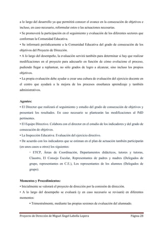 Proyecto de Dirección de Miguel Ángel Labella Lopera Página 28
a lo largo del desarrollo ya que permitirá conocer el avance en la consecución de objetivos e
incluso, en caso necesario, reformular estos o las actuaciones necesarias.
• Se promoverá la participación en el seguimiento y evaluación de los diferentes sectores que
conforman la Comunidad Educativa.
• Se informará periódicamente a la Comunidad Educativa del grado de consecución de los
objetivos del Proyecto de Dirección.
• A lo largo del desempeño, la evaluación servirá también para determinar si hay que realizar
modificaciones en el proyecto para adecuarlo en función de cómo evolucione el proceso,
pudiendo llegar a replantear, no sólo grados de logro a alcanzar, sino incluso los propios
objetivos.
• La propia evaluación debe ayudar a crear una cultura de evaluación del ejercicio docente en
el centro que ayudará a la mejora de los procesos enseñanza aprendizaje y también
administrativos.
Agentes:
• El Director que realizará el seguimiento y estudio del grado de consecución de objetivos y
presentará los resultados. En caso necesario se plantearán las modificaciones al PdD
pertinentes.
• El Equipo Directivo. Colabora con el director en el estudio de los indicadores y del grado de
consecución de objetivos.
• La Inspección Educativa. Evaluación del ejercicio directivo.
• De acuerdo con los indicadores que se estiman en el plan de actuación también participarán
(en unos casos u otros) los siguientes:
◦ ETCP, Áreas de Coordinación, Departamentos didácticos, tutores y tutoras,
Claustro, El Consejo Escolar, Representantes de padres y madres (Delegados de
grupo, representantes en C.E.), Los representantes de los alumnos (Delegados de
grupo).
Momentos y Procedimientos:
• Inicialmente se valorará el proyecto de dirección por la comisión de dirección.
• A lo largo del desempeño se evaluará (y en caso necesario se revisará) en diferentes
momentos:
▪ Trimestralmente, mediante las propias sesiones de evaluación del alumnado.
 