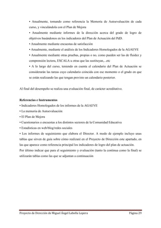 Proyecto de Dirección de Miguel Ángel Labella Lopera Página 29
▪ Anualmente, tomando como referencia la Memoria de Autoevaluación de cada
curso, y vinculándola con el Plan de Mejora
▪ Anualmente mediante informes de la dirección acerca del grado de logro de
objetivos basándonos en los indicadores del Plan de Actuación del PdD.
▪ Anualmente mediante encuestas de satisfacción
▪ Anualmente, mediante el análisis de los Indicadores Homologados de la AGAEVE
▪ Anualmente mediante otras pruebas, propias o no, como pueden ser las de fluidez y
comprensión lectora, ESCALA u otras que las sustituyan,...etc
▪ A lo largo del curso, teniendo en cuenta el calendario del Plan de Actuación se
considerarán las tareas cuyo calendario coincida con ese momento o el grado en que
se están realizando las que tengan previsto un calendario posterior.
Al final del desempeño se realiza una evaluación final, de carácter acreditativo.
Referencias e Instrumentos
• Indicadores Homologados de los informes de la AGAEVE
• La memoria de Autoevaluación
• El Plan de Mejora
• Cuestionarios o encuestas a los distintos sectores de la Comunidad Educativa
• Estadísticas en web/blog/redes sociales
• Los informes de seguimiento que elabora el Director. A modo de ejemplo incluyo unas
tablas que sirven de guía sobre cómo realizaré en el Proyecto de Dirección este apartado, en
las que aparece como referencia principal los indicadores de logro del plan de actuación.
Por último indicar que para el seguimiento y evaluación (tanto la continua como la final) se
utilizarán tablas como las que se adjuntan a continuación
 