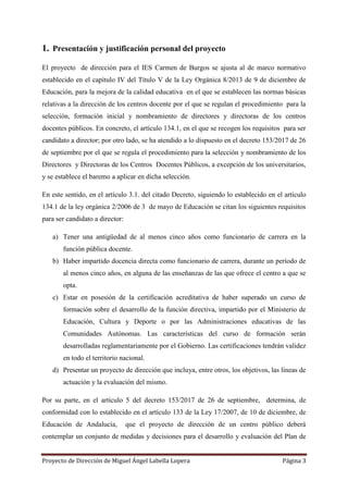 Proyecto de Dirección de Miguel Ángel Labella Lopera Página 3
1. Presentación y justificación personal del proyecto
El proyecto de dirección para el IES Carmen de Burgos se ajusta al de marco normativo
establecido en el capítulo IV del Título V de la Ley Orgánica 8/2013 de 9 de diciembre de
Educación, para la mejora de la calidad educativa en el que se establecen las normas básicas
relativas a la dirección de los centros docente por el que se regulan el procedimiento para la
selección, formación inicial y nombramiento de directores y directoras de los centros
docentes públicos. En concreto, el artículo 134.1, en el que se recogen los requisitos para ser
candidato a director; por otro lado, se ha atendido a lo dispuesto en el decreto 153/2017 de 26
de septiembre por el que se regula el procedimiento para la selección y nombramiento de los
Directores y Directoras de los Centros Docentes Públicos, a excepción de los universitarios,
y se establece el baremo a aplicar en dicha selección.
En este sentido, en el artículo 3.1. del citado Decreto, siguiendo lo establecido en el artículo
134.1 de la ley orgánica 2/2006 de 3 de mayo de Educación se citan los siguientes requisitos
para ser candidato a director:
a) Tener una antigüedad de al menos cinco años como funcionario de carrera en la
función pública docente.
b) Haber impartido docencia directa como funcionario de carrera, durante un período de
al menos cinco años, en alguna de las enseñanzas de las que ofrece el centro a que se
opta.
c) Estar en posesión de la certificación acreditativa de haber superado un curso de
formación sobre el desarrollo de la función directiva, impartido por el Ministerio de
Educación, Cultura y Deporte o por las Administraciones educativas de las
Comunidades Autónomas. Las características del curso de formación serán
desarrolladas reglamentariamente por el Gobierno. Las certificaciones tendrán validez
en todo el territorio nacional.
d) Presentar un proyecto de dirección que incluya, entre otros, los objetivos, las líneas de
actuación y la evaluación del mismo.
Por su parte, en el artículo 5 del decreto 153/2017 de 26 de septiembre, determina, de
conformidad con lo establecido en el artículo 133 de la Ley 17/2007, de 10 de diciembre, de
Educación de Andalucía, que el proyecto de dirección de un centro público deberá
contemplar un conjunto de medidas y decisiones para el desarrollo y evaluación del Plan de
 