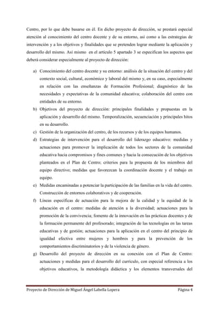 Proyecto de Dirección de Miguel Ángel Labella Lopera Página 4
Centro, por lo que debe basarse en él. En dicho proyecto de dirección, se prestará especial
atención al conocimiento del centro docente y de su entorno, así como a las estrategias de
intervención y a los objetivos y finalidades que se pretenden lograr mediante la aplicación y
desarrollo del mismo. Así mismo en el artículo 5 apartado 3 se especifican los aspectos que
deberá considerar especialmente al proyecto de dirección:
a) Conocimiento del centro docente y su entorno: análisis de la situación del centro y del
contexto social, cultural, económico y laboral del mismo y, en su caso, especialmente
en relación con las enseñanzas de Formación Profesional; diagnóstico de las
necesidades y expectativas de la comunidad educativa; colaboración del centro con
entidades de su entorno.
b) Objetivos del proyecto de dirección: principales finalidades y propuestas en la
aplicación y desarrollo del mismo. Temporalización, secuenciación y principales hitos
en su desarrollo.
c) Gestión de la organización del centro, de los recursos y de los equipos humanos.
d) Estrategias de intervención para el desarrollo del liderazgo educativo: medidas y
actuaciones para promover la implicación de todos los sectores de la comunidad
educativa hacia compromisos y fines comunes y hacia la consecución de los objetivos
planteados en el Plan de Centro; criterios para la propuesta de los miembros del
equipo directivo; medidas que favorezcan la coordinación docente y el trabajo en
equipo.
e) Medidas encaminadas a potenciar la participación de las familias en la vida del centro.
Construcción de entornos colaborativos y de cooperación.
f) Líneas específicas de actuación para la mejora de la calidad y la equidad de la
educación en el centro: medidas de atención a la diversidad; actuaciones para la
promoción de la convivencia; fomento de la innovación en las prácticas docentes y de
la formación permanente del profesorado; integración de las tecnologías en las tareas
educativas y de gestión; actuaciones para la aplicación en el centro del principio de
igualdad efectiva entre mujeres y hombres y para la prevención de los
comportamientos discriminatorios y de la violencia de género.
g) Desarrollo del proyecto de dirección en su conexión con el Plan de Centro:
actuaciones y medidas para el desarrollo del currículo, con especial referencia a los
objetivos educativos, la metodología didáctica y los elementos transversales del
 