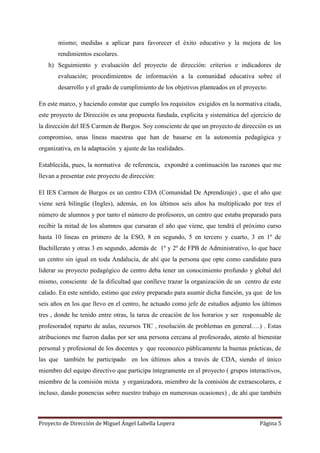 Proyecto de Dirección de Miguel Ángel Labella Lopera Página 5
mismo; medidas a aplicar para favorecer el éxito educativo y la mejora de los
rendimientos escolares.
h) Seguimiento y evaluación del proyecto de dirección: criterios e indicadores de
evaluación; procedimientos de información a la comunidad educativa sobre el
desarrollo y el grado de cumplimiento de los objetivos planteados en el proyecto.
En este marco, y haciendo constar que cumplo los requisitos exigidos en la normativa citada,
este proyecto de Dirección es una propuesta fundada, explicita y sistemática del ejercicio de
la dirección del IES Carmen de Burgos. Soy consciente de que un proyecto de dirección es un
compromiso, unas líneas maestras que han de basarse en la autonomía pedagógica y
organizativa, en la adaptación y ajuste de las realidades.
Establecida, pues, la normativa de referencia, expondré a continuación las razones que me
llevan a presentar este proyecto de dirección:
El IES Carmen de Burgos es un centro CDA (Comunidad De Aprendizaje) , que el año que
viene será bilingüe (Ingles), además, en los últimos seis años ha multiplicado por tres el
número de alumnos y por tanto el número de profesores, un centro que estaba preparado para
recibir la mitad de los alumnos que cursaran el año que viene, que tendrá el próximo curso
hasta 10 líneas en primero de la ESO, 8 en segundo, 5 en tercero y cuarto, 3 en 1º de
Bachillerato y otras 3 en segundo, además de 1º y 2º de FPB de Administrativo, lo que hace
un centro sin igual en toda Andalucía, de ahí que la persona que opte como candidato para
liderar su proyecto pedagógico de centro deba tener un conocimiento profundo y global del
mismo, consciente de la dificultad que conlleve trazar la organización de un centro de este
calado. En este sentido, estimo que estoy preparado para asumir dicha función, ya que de los
seis años en los que llevo en el centro, he actuado como jefe de estudios adjunto los últimos
tres , donde he tenido entre otras, la tarea de creación de los horarios y ser responsable de
profesorado( reparto de aulas, recursos TIC , resolución de problemas en general….) . Estas
atribuciones me fueron dadas por ser una persona cercana al profesorado, atento al bienestar
personal y profesional de los docentes y que reconozco públicamente la buenas prácticas, de
las que también he participado en los últimos años a través de CDA, siendo el único
miembro del equipo directivo que participa íntegramente en el proyecto ( grupos interactivos,
miembro de la comisión mixta y organizadora, miembro de la comisión de extraescolares, e
incluso, dando ponencias sobre nuestro trabajo en numerosas ocasiones) , de ahí que también
 