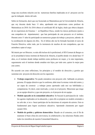 Proyecto de Dirección de Miguel Ángel Labella Lopera Página 6
tenga una excelente relación con las numerosas familias implicadas en el proyecto con las
que he trabajado dentro del aula
Sobre mi formación, decir que soy licenciado en Matemáticas por la Universidad de Almería,
que soy docente desde hace 11 años, aprobando mis oposiciones como profesor de
Matemáticas en 2010. En 2016 obtuve el certificado B2 de Ingles, título que obtuve después
de mi experiencia de Erasmus + en Republica Checa, siendo los únicos profesores (junto a
una compañera de departamento) que han participado de este proyecto en el instituto.
Durante estos 11 años he participado en numerosos grupos de trabajo y proyectos, además de
la coordinación de algunos de ellos. En el último año me he formado haciendo el curso de
Función Directiva, sobre todo, por la insistencia de muchos de mis compañeros, que me
animaban a optar al cargo.
Mi interés por ser Director, va más allá incluso de lo profesional, el IES Carmen de Burgos es
en la actualidad el único instituto de Huércal de Almería, el pueblo donde vivo desde hace 15
años, es el instituto donde trabaja también como profesora mi mujer, y lo más importante,
seguramente será el instituto donde estudien mis hijos, por todo esto, quiero lo mejor para
este centro.
De acuerdo con estas reflexiones, los principios y el modelo de dirección y gestión que
sustentan este proyecto de dirección son los siguientes:
 Trabajo cooperativo: No puede entenderse este proyecto sólo hablando en primera
persona. El equipo directivo que lo conforme, debe tener la misma visión del centro, y
ser capaz de construir y trabajar juntos aportando cada uno sus habilidades y
competencias. Es decir, estar motivado, y creer en el proyecto. Mencionar que tengo
ya un equipo directivo y que este proyecto, es el proyecto de mi equipo.
 Modelo apoyado en la comunidad educativa: Se buscará la participación de todos
los agentes implicados en la educación, y para ello se propone un modelo orientado a
no solo dar, si no a hacer partícipes de las decisiones al conjunto de actores. Esto es
fundamental para lograr excelencia educativa. Apostando claramente por seguir
siendo CDA.
 Modelo de gestión y gobierno democrático: Basado en el consenso, con el fin de
mantener el buen clima de convivencia, la colaboración y las relaciones fluidas entre
todos los miembros de nuestra Comunidad Educativa.
 