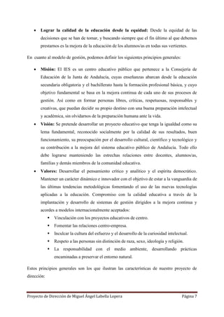 Proyecto de Dirección de Miguel Ángel Labella Lopera Página 7
 Lograr la calidad de la educación desde la equidad: Desde la equidad de las
decisiones que se han de tomar, y buscando siempre que el fin último al que debemos
prestarnos es la mejora de la educación de los alumnos/as en todas sus vertientes.
En cuanto al modelo de gestión, podemos definir los siguientes principios generales:
 Misión: El IES es un centro educativo público que pertenece a la Consejería de
Educación de la Junta de Andalucía, cuyas enseñanzas abarcan desde la educación
secundaria obligatoria y el bachillerato hasta la formación profesional básica, y cuyo
objetivo fundamental se basa en la mejora continua de cada uno de sus procesos de
gestión. Así como en formar personas libres, críticas, respetuosas, responsables y
creativas, que puedan decidir su propio destino con una buena preparación intelectual
y académica, sin olvidarnos de la preparación humana ante la vida.
 Visión: Se pretende desarrollar un proyecto educativo que tenga la igualdad como su
lema fundamental, reconocido socialmente por la calidad de sus resultados, buen
funcionamiento, su preocupación por el desarrollo cultural, científico y tecnológico y
su contribución a la mejora del sistema educativo público de Andalucía. Todo ello
debe lograrse manteniendo las estrechas relaciones entre docentes, alumnos/as,
familias y demás miembros de la comunidad educativa.
 Valores: Desarrollar el pensamiento crítico y analítico y el espíritu democrático.
Mantener un carácter dinámico e innovador con el objetivo de estar a la vanguardia de
las últimas tendencias metodológicas fomentando el uso de las nuevas tecnologías
aplicadas a la educación. Compromiso con la calidad educativa a través de la
implantación y desarrollo de sistemas de gestión dirigidos a la mejora continua y
acordes a modelos internacionalmente aceptados:
 Vinculación con los proyectos educativos de centro.
 Fomentar las relaciones centro-empresa.
 Inculcar la cultura del esfuerzo y el desarrollo de la curiosidad intelectual.
 Respeto a las personas sin distinción de raza, sexo, ideología y religión.
 La responsabilidad con el medio ambiente, desarrollando prácticas
encaminadas a preservar el entorno natural.
Estos principios generales son los que ilustran las características de nuestro proyecto de
dirección:
 