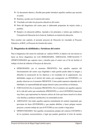 Proyecto de Dirección de Miguel Ángel Labella Lopera Página 8
 Un documento abierto y flexible para poder introducir aquellos cambios que necesite
el centro.
 Realista y acorde con el contexto del centro.
 Vinculado con todos los proyectos educativos del centro.
 Parte del diagnóstico del centro para ir elaborando propuestas de mejora reales y
posibles.
 Respeto a la educación pública. Ajustado a los principios y valores que establece la
Consejería de Educación de la Junta de Andalucía en materia de educación.
Para concluir este capítulo, el presente proyecto de Dirección irá vinculado al Proyecto
Educativo, al ROF y al Proyecto de Gestión del centro.
2. Diagnóstico de debilidades y fortalezas del centro
Para el diagnóstico del centro he realizado un análisis DAFO, el objetivo de esta técnica es
hacer un breve diagnóstico de LAS DEBILIDADES, AMENAZAS, FORTALEZAS Y
OPORTUNIDADES que suponen retos y desafíos para el centro con el fin de facilitar el
trabajo a la hora de elaborar el Proyecto de dirección.
 DEBILIDADES: (en el momento PRESENTE): Son aquellos aspectos del
funcionamiento del centro cuya fragilidad o mala gestión puede dañar la imagen y
dificultar la consecución de los objetivos y los resultados de la organización. Las
debilidades surgen en el interior del centro, por consiguiente son INTERNOS y se
pueden observan en el momento PRESENTE. Como podrá suponerse dependen de la
habilidad y la responsabilidad del equipo directivo para convertirlas en fortalezas.
 FORTALEZAS (En el momento PRESENTE): Por el contrario son aquellos aspectos
de la vida del centro que actualmente (PRESENTE) y a nivel (INTERNO) funcionan
muy bien y que representan los factores críticos de éxito que hacen atractiva la oferta
a las familias y producen satisfacción a la comunidad escolar.
 AMENAZAS: Son todos aquellos aspectos normalmente de carácter inquietante que
provienen de fuera (EXTERNOS) y que pueden debilitar y hacer peligrar nuestro
proyecto y nuestro trabajo de cara al FUTURO ya sea a medio o largo plazo
 OPORTUNIDADES: Son aquellas circunstancias propias del contexto EXTERNO o
de la coyuntura socioeconómica y legal que pueden garantizar el éxito de nuestro
 