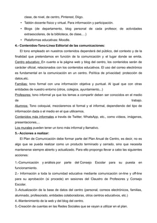 clase, de nivel, de centro, Pinterest, Diigo.
• Tablón docente físico y virtual. Para información y participación.
• Blogs (de departamento, blog personal de cada profesor, de actividades
extraescolares, de la biblioteca, de clase,…)
• Plataformas educativas: Moodle.
4.- Contenidos-Tono-Línea Editorial de las comunicaciones:
El tono empleado en nuestros contenidos dependerá del público, del contexto y de la
finalidad que pretendamos en función de la comunicación y el lugar donde se emita.
Centro educativo: En cuanto a la página web y blog del centro, los contenidos serán de
carácter oficial, relacionados con los contenidos educativos. El uso del correo electrónico
es fundamental en la comunicación en un centro. Política de privacidad: protección de
datos,etc.
Familias: tono formal con una información objetiva y puntual. Al igual que con otras
entidades de nuestro entorno (otros, colegios, ayuntamiento,..)
Profesores: tono informal ya que los temas a compartir deben ser conocidos en el medio
de trabajo.
Alumnos: Tono coloquial, mezclaremos el formal y el informal, dependiendo del tipo de
información dada o el medio en el que utilicemos.
Contenidos más informales a través de Twitter, WhatsApp, etc., como vídeos, imágenes,
presentaciones,...
Los murales pueden tener un tono más informal y llamativo.
5.- Acciones a realizar:
El Plan de Comunicación debe formar parte del Plan Anual de Centro, es decir, no es
algo que se pueda realizar como un producto terminado y cerrado, sino que necesita
mantenerse siempre abierto y actualizado. Para ello propongo llevar a cabo las siguientes
acciones:
1.-Comunicación y análisis por parte del Consejo Escolar para su puesta en
funcionamiento.
2.- Información a toda la comunidad educativa mediante comunicación on-line y off-line
para su aprobación (si procede) en sesiones del Claustro de Profesores y Consejo
Escolar.
3.-Actualización de la base de datos del centro (personal, correos electrónicos, familias,
alumnado, profesorado, entidades colaboradoras, otros centros educativos, etc.)
4.-Mantenimiento de la web y del blog del centro.
5.-Creación de cuentas en las Redes Sociales que se vayan a utilizar en el plan.
 