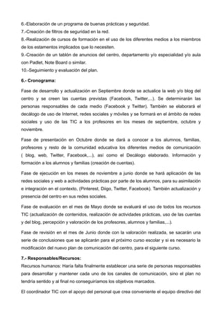 6.-Elaboración de un programa de buenas prácticas y seguridad.
7.-Creación de filtros de seguridad en la red.
8.-Realización de cursos de formación en el uso de los diferentes medios a los miembros
de los estamentos implicados que lo necesiten.
9.-Creación de un tablón de anuncios del centro, departamento y/o especialidad y/o aula
con Padlet, Note Board o similar.
10.-Seguimiento y evaluación del plan.
6.- Cronograma:
Fase de desarrollo y actualización en Septiembre donde se actualice la web y/o blog del
centro y se creen las cuentas previstas (Facebook, Twitter,...). Se determinarán las
personas responsables de cada medio (Facebook y Twitter). También se elaborará el
decálogo de uso de Internet, redes sociales y móviles y se formará en el ámbito de redes
sociales y uso de las TIC a los profesores en los meses de septiembre, octubre y
noviembre.
Fase de presentación en Octubre donde se dará a conocer a los alumnos, familias,
profesores y resto de la comunidad educativa los diferentes medios de comunicación
( blog, web, Twitter, Facebook,...), así como el Decálogo elaborado. Información y
formación a los alumnos y familias (creación de cuentas).
Fase de ejecución en los meses de noviembre a junio donde se hará aplicación de las
redes sociales y web a actividades prácticas por parte de los alumnos, para su asimilación
e integración en el contexto, (Pinterest, Diigo, Twitter, Facebook). También actualización y
presencia del centro en sus redes sociales.
Fase de evaluación en el mes de Mayo donde se evaluará el uso de todos los recursos
TIC (actualización de contenidos, realización de actividades prácticas, uso de las cuentas
y del blog, percepción y valoración de los profesores, alumnos y familias,...).
Fase de revisión en el mes de Junio donde con la valoración realizada, se sacarán una
serie de conclusiones que se aplicarán para el próximo curso escolar y si es necesario la
modificación del nuevo plan de comunicación del centro, para el siguiente curso.
7.- Responsables/Recursos:
Recursos humanos: Haría falta finalmente establecer una serie de personas responsables
para desarrollar y mantener cada uno de los canales de comunicación, sino el plan no
tendría sentido y al final no conseguiríamos los objetivos marcados.
El coordinador TIC con el apoyo del personal que crea conveniente el equipo directivo del
 