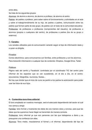 entre ellos.
Se trata de los siguientes grupos:
Alumnos: de alumno a alumno, de alumno a profesor, de alumno al centro
Padres: de padres a profesor, para saber sobre el funcionamiento y actividades en el aula
y sobre el trabajo/rendimiento de su hijo, de padres a padres, comunicación entre los
padres que forman parte de ese grupo, de padres con el resto de la comunidad educativa
Profesores: de profesores a profesores (componentes del claustro), de profesores a
alumnos (propios o cualquiera del centro), de profesores a padres (los de su grupo o
externos)
3.- Canales:
Los canales utilizados para la comunicación variarán según el tipo de información dada y
a quien va dirigida.
Privados:
Correo electrónico: para comunicarnos con familias, entre profesores y con los alumnos.
Para transmitir información o cualquier tipo de contenido: Dropbox, Google Drive, Twiter
Públicos:
Página web del centro y Facebook: controlada por el coordinador TIC del centro para
informar de los aspectos que se van sucediendo, en el día a día, en el centro:
excursiones, fotografías, reuniones, fiestas...
No hay que olvidar que al inicio de curso se pedirá a los padres la autorización para poder
usar las fotos de sus hijos.
4.- Contenidos-tono-línea editorial:
El tono empleado en nuestros mensajes, será el adecuado dependiendo del sector al cual
nos vamos a dirigir.
Familias: tono formal y mostrando los datos de una manera clara y concisa, para que las
ideas que les queremos hacer llegar se transmitan de manera correcta.
Profesores: tono informal ya que son personas con las que trabajamos a diario y se
presupone una confianza con ellas.
Alumnos: Tono medio, mezclaremos el formal y el informal, dependiendo del tipo de
 