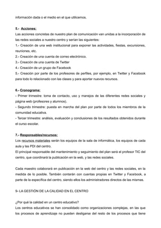 información dada o el medio en el que utilicemos.
5.- Acciones:
Las acciones concretas de nuestro plan de comunicación van unidas a la incorporación de
las redes sociales a nuestro centro y serían las siguientes:
1.- Creación de una web institucional para exponer las actividades, fiestas, excursiones,
reuniones, etc.
2.- Creación de una cuenta de correo electrónico.
3.- Creación de una cuenta de Twitter
4.- Creación de un grupo de Facebook
5.- Creación por parte de los profesores de perfiles, por ejemplo, en Twitter y Facebook
para todo lo relacionado con las clases y para aportar nuevos recursos.
6.- Cronograma:
- Primer trimestre: toma de contacto, uso y manejos de las diferentes redes sociales y
página web (profesores y alumnos).
- Segundo trimestre: puesta en marcha del plan por parte de todos los miembros de la
comunidad educativa.
- Tercer trimestre: análisis, evaluación y conclusiones de los resultados obtenidos durante
el curso escolar.
7.- Responsables/recursos:
Los recursos materiales serán los equipos de la sala de informática, los equipos de cada
aula y las PDI del centro.
El principal responsable del mantenimiento y seguimiento del plan será el profesor TIC del
centro, que coordinará la publicación en la web, y las redes sociales.
Cada maestro colaborará en publicación en la web del centro y las redes sociales, en la
medida de lo posible. También contarán con cuentas propias en Twitter y Facebook, a
parte de la específica del centro, siendo ellos los administradores directos de las mismas.
9- LA GESTIÓN DE LA CALIDAD EN EL CENTRO
¿Por qué la calidad en un centro educativo?
Los centros educativos se han consolidado como organizaciones complejas, en las que
los procesos de aprendizaje no pueden desligarse del resto de los procesos que tiene
 