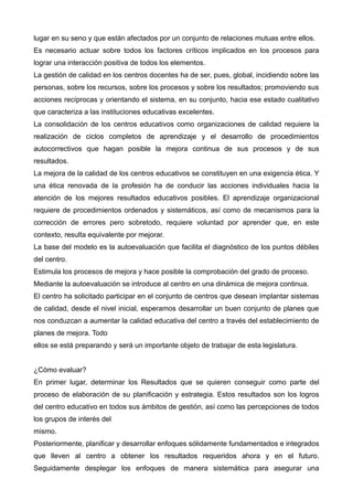 lugar en su seno y que están afectados por un conjunto de relaciones mutuas entre ellos.
Es necesario actuar sobre todos los factores críticos implicados en los procesos para
lograr una interacción positiva de todos los elementos.
La gestión de calidad en los centros docentes ha de ser, pues, global, incidiendo sobre las
personas, sobre los recursos, sobre los procesos y sobre los resultados; promoviendo sus
acciones recíprocas y orientando el sistema, en su conjunto, hacia ese estado cualitativo
que caracteriza a las instituciones educativas excelentes.
La consolidación de los centros educativos como organizaciones de calidad requiere la
realización de ciclos completos de aprendizaje y el desarrollo de procedimientos
autocorrectivos que hagan posible la mejora continua de sus procesos y de sus
resultados.
La mejora de la calidad de los centros educativos se constituyen en una exigencia ética. Y
una ética renovada de la profesión ha de conducir las acciones individuales hacia la
atención de los mejores resultados educativos posibles. El aprendizaje organizacional
requiere de procedimientos ordenados y sistemáticos, así como de mecanismos para la
corrección de errores pero sobretodo, requiere voluntad por aprender que, en este
contexto, resulta equivalente por mejorar.
La base del modelo es la autoevaluación que facilita el diagnóstico de los puntos débiles
del centro.
Estimula los procesos de mejora y hace posible la comprobación del grado de proceso.
Mediante la autoevaluación se introduce al centro en una dinámica de mejora continua.
El centro ha solicitado participar en el conjunto de centros que desean implantar sistemas
de calidad, desde el nivel inicial, esperamos desarrollar un buen conjunto de planes que
nos conduzcan a aumentar la calidad educativa del centro a través del establecimiento de
planes de mejora. Todo
ellos se está preparando y será un importante objeto de trabajar de esta legislatura.
¿Cómo evaluar?
En primer lugar, determinar los Resultados que se quieren conseguir como parte del
proceso de elaboración de su planificación y estrategia. Estos resultados son los logros
del centro educativo en todos sus ámbitos de gestión, así como las percepciones de todos
los grupos de interés del
mismo.
Posteriormente, planificar y desarrollar enfoques sólidamente fundamentados e integrados
que lleven al centro a obtener los resultados requeridos ahora y en el futuro.
Seguidamente desplegar los enfoques de manera sistemática para asegurar una
 