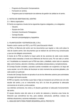 - Programa de Educación Compensatoria.
- Formación en centros.
- Programa para la implantación de sistemas de gestión de calidad en el centro.
2.- NOTAS DE IDENTIDAD DEL CENTRO
2.1.- Marco organizativo.
El Centro se organiza a través de los siguientes órganos colegiados y no colegiados:
- Claustro.
- Equipos de Ciclo
- Comisión Coordinación Pedagógica
- Consejo Escolar.
- Atención psicopedagógica y logopédica.
3.- PLANIFICACIÓN Y ESTRATEGIA DEL C.R.A.
Nuestro centro cuenta con PEC y con PCC para Educación Infantil.
La PGA y la Memoria del centro son los documentos que regulan a más corto plazo la
vida de nuestro centro. Son documentos que se realizan de una forma muy consensuada
y que son de obligado conocimiento.
A través de la PGA se diseña la mayor parte de las acciones de cada curso escolar,
siendo estas evaluadas a través de la Memoria de final de curso. Por ser este un centro
en 3 localidades es necesario que la PGA sea clara y detallada, sobre todo en aspectos
tales como horarios, atención a familias y actividades extraescolares y complementarias.
El Consejo Escolar completa y aprueba cuantas novedades van surgiendo a lo largo del
curso escolar, con el fin último de favorecer en todo momento las acciones globales y de
cada aulario en particular.
A través del Consejo Escolar se aprueba el uso de los diferentes aularios para actividades
al margen del horario escolar.
El RRI se reparte a las familias cuyos hijos e hijas se incorporan por primera vez a la vida
escolar del centro y es un instrumento muy útil a la hora de garantizar la adecuada
convivencia en el centro y entre aularios.
Las distintas comisiones, los ciclos y el claustro garantizan el adecuado funcionamiento
del centro.
El equipo directivo este año esta en el centro de cabecera y tenemos unas horas de
Dirección que coincidimos los tres, para analizar, estructuras, planificar, evaluar, las
distintas situaciones y acciones realizadas o a realizar.
4,- ANÁLISIS DAFO PARA PODER DESARROLLAR EL PROYECTO
 