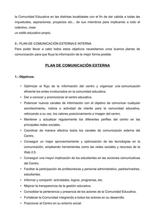 la Comunidad Educativa en las distintas localidades con el fin de dar cabida a todas las
inquietudes, aspiraciones, proyectos etc... de sus miembros para implicando a todo el
colectivo, crear
un estilo educativo propio.
8.- PLAN DE COMUNICACIÓN EXTERNA E INTERNA
Para poder llevar a cabo todos estos objetivos necesitamos unos buenos planes de
comunicación para que fluya la información de la mejor forma posible.
PLAN DE COMUNICACIÓN EXTERNA
1.- Objetivos:
• Optimizar el flujo de la información del centro y organizar una comunicación
eficiente los entes involucrados en la comunidad educativa.
• Dar a conocer y promocionar el centro educativo.
• Potenciar nuevos canales de información con el objetivo de comunicar cualquier
acontecimiento, noticia o actividad de interés para la comunidad educativa,
reforzando a su vez, los valores posicionamiento e imagen del centro.
• Mantener y actualizar regularmente los diferentes perfiles del centro en las
principales redes sociales.
• Coordinar de manera efectiva todos los canales de comunicación externa del
Centro.
• Conseguir un mejor aprovechamiento y optimización de las tecnologías en la
comunicación, empleando herramientas como las redes sociales y recursos de la
Web 2.0.
• Conseguir una mayor implicación de los estudiantes en las acciones comunicativas
del Centro.
• Facilitar la participación de profesores/as y personal administrativo, padres/madres,
estudiantes.
• Informar y compartir: actividades, logros, programas, etc.
• Mejorar la transparencia de la gestión educativa.
• Consolidar la pertenencia y presencia de los actores de la Comunidad Educativa.
• Fortalecer la Comunidad integrando a todos los actores en su desarrollo.
• Posicionar al Centro en su entorno social.
 