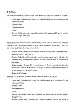 2.- Publicos:
Centro educativo: debe construir su web para darse a conocer y para mostrar información.
• Página web institucional del centro: se colgarán tanto las normativas como las
noticias de interés.
• Blog del Centro.
• Plataforma Moodle .
• Twitter.
• Correos electrónicos, sobre todo utilizando todos los grupos y APP que te permite
Google.(Google Drive,etc.)
Profesores: deben comunicarse con los alumnos y con las familias, también con el equipo
directivo y con los demás profesores. Utilizar: Redes educativas, plataformas, mail, blog
del centro, tablón docente virtual, pinterest, etc.
• Blog del centro: compartir documentos oficiales, notificaciones, programaciones,
planes de mejora y objetivos, etc.
• Murales (Padlet, linoit, Pinterest, etc.) para interactuar con el equipo educativo de
nuestra curso y donde podemos pinchar las tareas y que el resto de profesores lo
puedan ver..
• Grupos google y Google Drive: para informar de forma personalizada de cada
alumno a las familias, de esta forma el equipo educativo pone la información en el
archivo y facilita mucho la tarea al tutor.
• Grupos de WhatsApp.
Alumnos: uso de móviles, las RRSS: twitter, facebook, mail, whatsApp, etc.
• Página web institucional del centro: se colgarán tanto las normativas como las
noticias de interés.
• Blog del Centro.
• Plataforma Moodle .
• Twitter.
• Correos electrónicos, sobre todo utilizando los grupos que te permite google.
(Google Drive)
• Murales (Padlet, linoit, Pinterest, etc.) donde podemos pinchar las tareas y
 