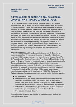PROYECTO DE DIRECCIÓN
C.E.I.P URBINA CARRERA
ANA BELÉN PÉREZ PASTOR
JUNIO 2018
19
6. EVALUACIÓN. SEGUIMIENTO CON EVALUACIÓN
DIAGNOSTICA Y FINAL DE LOS RESULTADOS.
Los procesos de evaluación deben estar presentes siempre en cualquier
proyecto o plan que se lleve a cabo como medio de certificación de calidad o
idoneidad del mismo. Desde esta perspectiva, debemos tener en cuenta los
principios de calidad, el modelo para evaluar la calidad de la gestión directiva y
los cuestionarios para evaluarla, así como, los indicadores para evaluar el
proyecto o las estrategias y calendario de aplicación del mismo. El Rendimiento
de cuentas que garantiza los resultados de todo Plan de Actuación en cualquier
ámbito, supone establecer unos mecanismos adecuados para evaluar el grado
de consecución del Proyecto de Dirección de un Equipo, así como del Plan de
Actuación para los objetivos propuestos y del Proyecto Educativo en su
conjunto. Se trata pues, en el apartado que nos ocupa, de establecer los
principios generales, los agentes, los momentos, los procedimientos y los
instrumentos del seguimiento y evaluación del Proyecto de Dirección
referenciado.
PRINCIPIOS GENERALES: La Evaluación del proyecto de Dirección que
presentamos se hará de manera continuada a través de los indicadores
objetivos y Subjetivos que han ido o irán apareciendo en el desarrollo del Plan
de Actuación de los Objetivos Propuestos. A tal efecto, la Dirección del Centro
creará un Grupo de Trabajo, en el que se integrarán los distintos sectores de la
Comunidad educativa, que analizará trimestralmente los Documentos
elaborados, y propondrá mejoras destinadas a la continuación…mejora...o
ampliación de los objetivos propuestos, permitiendo de ese modo adaptar el
Proyecto de Dirección al Devenir natural del Centro y a los avatares e
imprevistos que pudieran surgir por el camino. AGENTES Este grupo de
Trabajo debe estar formado de manera permanente por los siguientes agentes:
 La Directora del Centro
 Los Orientadores del Centro, por cuanto hay indicadores que deben
analizarse en todos los niveles y es práctica habitual el reparto de
niveles entre ellos. De esa manera, se asegura una continuidad en el
conocimiento de los alumnos a través de la labor de este Departamento.
 El Secretario y Jefe de Estudios, que se ocuparán en cada caso de los
indicadores que pudieran ser de su competencia directa.
 Dos representantes del Claustro.
Como elementos de apoyo, y en función de los indicadores a analizar, se
integrarán en este grupo:
 
