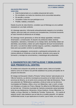 PROYECTO DE DIRECCIÓN
C.E.I.P URBINA CARRERA
ANA BELÉN PÉREZ PASTOR
JUNIO 2018
5
 Está fundamentado en un análisis situacional del centro.
 Es conciliador con todos los miembros de la comunidad educativa.
 Es sencillo y conciso.
 Accesible a todos los que participan en el.
 Posible, realista y necesario.
Desde el punto de vista directivo, considero que el liderazgo es una cualidad
necesaria en una triple vertiente:
A) Liderazgo ejecutivo: informando exhaustivamente respecto a la normativa
vigente, para que cada uno conozca sus competencias y funciones buscando
en todo momento la eficiencia en el trabajo.
B) Liderazgo moral: generando un clima de trabajo agradable, motivador,
dinamizador y consensuado. El claustro de profesores deben sentirse
respetados, valorados y motivados en su trabajo diario, las familias deben ser
atendidas, escuchadas y deben ser parte integrante del buen funcionamiento
del centro. Los alumnos deben sentirse seguros, queridos y respetados como
base para que puedan construir su aprendizaje.
c) Liderazgo pedagógico: promoviendo y participando activamente y de
manera abierta en iniciativas a nivel de centro, teniendo como apoyo la
formación y reciclaje de conocimientos y metodología del profesorado.
2. DIAGNOSTICO DE FORTALEZAS Y DEBILIDADES
QUE PRESENTA EL CENTRO.
El análisis de la situación de partida de nuestro centro, tanto en el ambito
externo como en el interno nos permite establecer los puntos principales de mi
proyecto de dirección.
El Colegio de Educación Infantil y Primaria “Urbina Carrera” está situado en la
Villa de Cantoría y su término municipal se encuentra en la mitad norte de la
provincia de Almería, en el centro de la comarca del Valle del Almanzora. Tiene
una extensión de 79Kilómetros cuadrados y limita al norte con los términos
municipales de Partaloa y Albox, al sur con Albanchez, Lijar y Lubrín, al este
con Arboleas y al oeste con Fines y Macael. Su altitud es de 382metros sobre
el nivel del mar. El término municipal de Cantoria comprende varias barriadas
entre las que destacamos: Almanzora, Arroyo Aceituno, Arroyo Albanchez, La
Hojilla, La Hoya, Marchal, La Rambla de Torrobla, Terreros etc.… En cuanto al
aspecto social, cabe destacar que se trata de un pueblo pequeño, sin apenas
conflictividad social, lo que repercute en el centro, que lo hace, a su vez poco
 