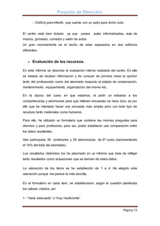 Proyecto de Dirección.
Página 15
Edificio para Infantil, que cuenta con un patio para dicho ciclo.
El centro está bien dotado ya que posee aulas informatizadas, aula de
música, gimnasio, comedor y salón de actos.
Un gran inconveniente es el hecho de estar separados en dos edificios
diferentes.
 Evaluación de los recursos.
En este informe se describe la evaluación interna realizada del centro. En ella
se trataba de recabar información y de conocer de primera mano la opinión
tanto del profesorado como del alumnado respecto al estado de conservación,
mantenimiento, equipamiento, organización del mismo etc,
En la época del curso en que estamos, el pedir un esfuerzo a los
compañeros/as y alumnos/as para que rellenen encuestas se hace duro, es por
ello que he intentado hacer una encuesta más amplia pero con todo tipo de
recursos tanto materiales como humanos.
Para ello, he utilizado un formulario que contiene las mismas preguntas para
alumnos y para profesores, para así, poder establecer una comparación entre
los datos resultantes.
Han participado 39 profesores y 39 alumnnos/as de 6º curso (representando
el 10% del total del alumnado).
Los resultados obtenidos los he plasmado en un informe que trata de reflejar
tanto resultados como actuaciones que se derivan de estos datos.
La valoración de los ítems se ha establecido de 1 a 4. He elegido esta
valoración porque me parece la más sencilla.
En el formulario en cada ítem, se establecieron, según la cuestión planteada
los valores citados; así
1 - “nada adecuado” o “muy insuficiente”
 