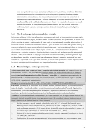 9
como en el apartado de convivencia, la estructura, instalación, recursos, mobiliario y dependencias del instituto
también dependen tanto de la organización de la docencia, los procesos llevados a cabo y las actividades
extracurriculares, extraacadémicas y otros procesos relacionados con la convivencia. Esto es importante si
queremos promover actividades artísticas y revitalizar el Paraninfo, no solo como una estructura solemne, sino con
poca funcionalidad debido a la falta de infraestructura para el teatro y los espectáculos. Si queremos ser una sala
multifuncional moderna, así como educativa y estrictamente educativa, para artes escénicas, espectáculos y
conferencias, todavía hay mucho camino por delante en términos de mezclas, luces, proyección, logística,
servicios,etc.
5.1.1 Tipo de acciones que implementan cada línea estratégica
Es importante señalar que el filtro final de las acciones que componen cada una de las líneas de acción o estrategias implica
que las acciones sean apropiadas, legales, plausibles, creíbles, accesibles y abordables. Las oportunidades, en relación con el
objetivo, necesitan de su ajuste e implementación, de lo que resulta en innovación para la comunidad: la innovación es el
resultado de la unción de cambio con componentes de mejora. Legales en relación con el cual se debe ajustar el derecho y de
acuerdo con la legislación vigente, tanto en la legislación autonómica, estatal y local: no sería aceptable decir, por ejemplo,
que se realizará una determinada acción / trabajo / alquiler / reforma, etc. ... si surgen consecuencias disciplinarias,
administrativas o criminales. Agradables o plausibles, justificable y merecedor de la aprobación general de la comunidad
educativa. Creíbles, en el sentido de no demagógico o inviable de estar fuera de la realidad y el contexto general en el que
nos desarrollamos. Accesibles, en relación con el cual podemos tomar el control o que está en nuestro poder para tener
competencias y capacidad de acción y, por último, abordables, en relación con lo que tenemos o estamos dispuestos a tener,
los recursos materiales, tecnológicos y humanos para implementar las acciones propuestas.
5.1.2 Lineas estratégicas y acciones que las soportan
Así, en resumen, decir que se recogen tres lineas o estrategias prioritarias de actuación, cada una a resolver con sus
correspondientes acciones. Como ya se señaló, las accións que integran cada una das lineas de actuación ou estrategias
deben ser oportunas, legales, plausibles, creíbles, abordables e acometibles. La evaluación pormenorizada está en las
tablas del apartado 9 ; mostrándose las acciones para desarrollar las líneas y los items de evaluación según la Orden del
21/XII/2010 de evaluación de la función directiva.
Linea prioritaria de actuación (1 de 3). LINEA ESTRATÉGICA DE CONVIVENCIA Y DIVERSIDAD
Convivencia, que además de las interacciones de los miembros de toda la comundiae educativa, incluiría la búsqueda en la
mejora de disciplina y atención a diversidad, a partir de elementos normativos y funcionales ( Normas de Organización y
Funcionamiento, y elección de delegados rigurosa), tecnológicos y organizativos, además de las relaciones inter y
intracolectivo (profesor/profesor; profesor/alumno; profesor/familias, equipo directivo/profesorado/familias).
Acciones (las acciones para desarrollar la línea estrategica, tal y como se disponen aquí, no implica orden de prelación por
importancia ni criterio secuencial, sino que pienso que suponen, como si de contenidos se tratase, el fundamento para la
mejora y optimización de la línea de actuación a la nos referimos)
1. Revisión innovadora a partir de grupos de trabajo hechos ad hoc del PEC . Incluyendo idea/imagen de centro.
2. Análisis y decisión sobre la reorganización de la jornada escolar en cuanto a tiempo de ocio y docencia, pasando a
ser de tres jornadas de docencia y 30-40 minutos de ocio. Sería posible acortar la sesión matinal en 10 minutos o si
no, controlar mejor la disciplina en un suelo recreo de duración doble.(d,d,d, L,d,d,d)
3. Refuerzo de los recursos humanos en las aulas de convivencia e inmersión linguística (sí procedieran), en sinergia
con el PAT y PEC reformados.
4. Establecimiento de estratexas de colaboración (ANPAS) y reuniones periódicas para convertir cada vez más a
 