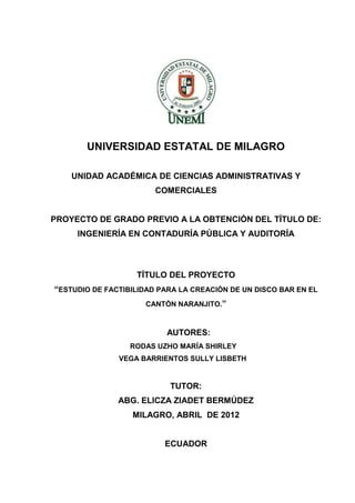 UNIVERSIDAD ESTATAL DE MILAGRO
UNIDAD ACADÉMICA DE CIENCIAS ADMINISTRATIVAS Y
COMERCIALES

PROYECTO DE GRADO PREVIO A LA OBTENCIÓN DEL TÍTULO DE:
INGENIERÍA EN CONTADURÍA PÚBLICA Y AUDITORÍA

TÍTULO DEL PROYECTO
“ESTUDIO DE FACTIBILIDAD PARA LA CREACIÓN DE UN DISCO BAR EN EL
CANTÓN NARANJITO.”

AUTORES:
RODAS UZHO MARÍA SHIRLEY
VEGA BARRIENTOS SULLY LISBETH

TUTOR:
ABG. ELICZA ZIADET BERMÚDEZ
MILAGRO, ABRIL DE 2012

ECUADOR

 