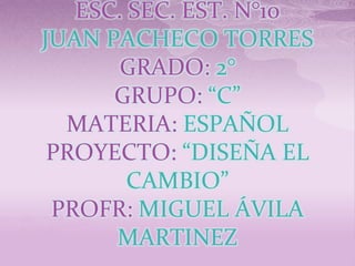 ESC. SEC. EST. N°10
JUAN PACHECO TORRES
       GRADO: 2°
      GRUPO: “C”
  MATERIA: ESPAÑOL
 PROYECTO: “DISEÑA EL
        CAMBIO”
 PROFR: MIGUEL ÁVILA
      MARTINEZ
 