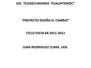 ESC. TELESECUNDARIA “CUAUHTEMOC”



  “PROYECTO DISEÑA EL CAMBIO”


     CICLO ESCOLAR 2011-2012



   JUAN RODRIGUEZ CLARA, VER.
 