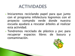    Iniciaremos reciclando papel para que junto
    con el programa infolectura logremos con el
    proyecto comando verde donde nuestra
    escuela ayudará a rescatar árboles al realizar
    esta actividad.
   Tendremos reciclado de plástico y pvc para
    recuperar espacios libres de basura y
    contaminación.
 