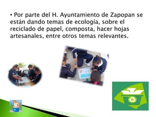 • Por parte del H. Ayuntamiento de Zapopan se
están dando temas de ecología, sobre el
reciclado de papel, composta, hacer hojas
artesanales, entre otros temas relevantes.
 