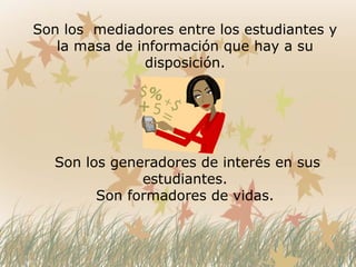 Son los mediadores entre los estudiantes y
la masa de información que hay a su
disposición.
Son los generadores de interés en sus
estudiantes.
Son formadores de vidas.