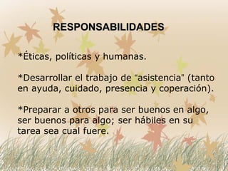 *Éticas, políticas y humanas.
*Desarrollar el trabajo de “asistencia” (tanto
en ayuda, cuidado, presencia y coperación).
*Preparar a otros para ser buenos en algo,
ser buenos para algo; ser hábiles en su
tarea sea cual fuere.
RESPONSABILIDADESRESPONSABILIDADES
