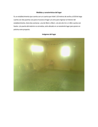 Medidas y características del lugar 
Es un establecimiento que cuenta con un cuarto que mide 5.10 metros de ancho y 8.30 de largo cuenta con dos puertas una para el acceso al lugar y la otra para ingresar al interior del establecimiento, tiene dos ventanas una de 40cm x 40cm y la otra de 1m x 1.30m cuenta con loseta y la puerta del exterior es corrediza, está ubicado en un excelente lugar para poner en práctica este proyecto. 
Imágenes del lugar 
 