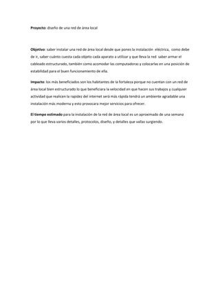 Proyecto: diseño de una red de área local 
Objetivo: saber instalar una red de área local desde que pones la instalación eléctrica, como debe de ir, saber cuánto cuesta cada objeto cada aparato a utilizar y que lleva la red saber armar el cableado estructurado, también como acomodar las computadoras y colocarlas en una posición de estabilidad para el buen funcionamiento de ella. 
Impacto: los más beneficiados son los habitantes de la fortaleza porque no cuentan con un red de área local bien estructurado lo que beneficiara la velocidad en que hacen sus trabajos y cualquier actividad que realicen la rapidez del internet será más rápida tendrá un ambiente agradable una instalación más moderna y esto provocara mejor servicios para ofrecer. 
El tiempo estimado para la instalación de la red de área local es un aproximado de una semana por lo que lleva varios detalles, protocolos, diseño, y detalles que vallas surgiendo.  