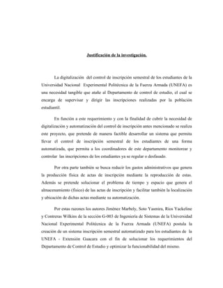 Justificación de la investigación.




        La digitalización del control de inscripción semestral de los estudiantes de la
Universidad Nacional Experimental Politécnica de la Fuerza Armada (UNEFA) es
una necesidad tangible que atañe al Departamento de control de estudio, el cual se
encarga de supervisar y dirigir las inscripciones realizadas por la población
estudiantil.

        En función a este requerimiento y con la finalidad de cubrir la necesidad de
digitalización y automatización del control de inscripción antes mencionado se realiza
este proyecto, que pretende de manera factible desarrollar un sistema que permita
llevar el control de inscripción semestral de los estudiantes de una forma
automatizada, que permita a los coordinadores de este departamento monitorear y
controlar las inscripciones de los estudiantes ya se regular o desfasado.

        Por otra parte también se busca reducir los gastos administrativos que genera
la producción física de actas de inscripción mediante la reproducción de estas.
Además se pretende solucionar el problema de tiempo y espacio que genera el
almacenamiento (físico) de las actas de inscripción y facilitar también la localización
y ubicación de dichas actas mediante su automatización.

        Por estas razones los autores Jiménez Marbely, Soto Yasmira, Ríos Yackeline
y Contreras Wilkins de la sección G-003 de Ingeniería de Sistemas de la Universidad
Nacional Experimental Politécnica de la Fuerza Armada (UNEFA) postula la
creación de un sistema inscripción semestral automatizado para los estudiantes de la
UNEFA - Extensión Guacara con el fin de solucionar los requerimientos del
Departamento de Control de Estudio y optimizar la funcionabilidad del mismo.
 