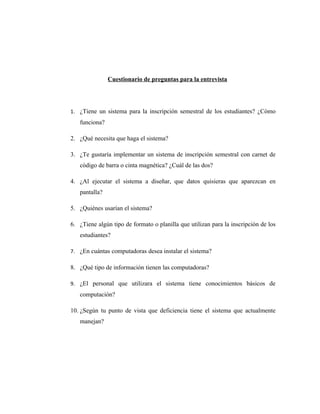 Cuestionario de preguntas para la entrevista




1. ¿Tiene un sistema para la inscripción semestral de los estudiantes? ¿Cómo
   funciona?

2. ¿Qué necesita que haga el sistema?

3. ¿Te gustaría implementar un sistema de inscripción semestral con carnet de
   código de barra o cinta magnética? ¿Cuál de las dos?

4. ¿Al ejecutar el sistema a diseñar, que datos quisieras que aparezcan en
   pantalla?

5. ¿Quiénes usarían el sistema?

6. ¿Tiene algún tipo de formato o planilla que utilizan para la inscripción de los
   estudiantes?

7. ¿En cuántas computadoras desea instalar el sistema?

8. ¿Qué tipo de información tienen las computadoras?

9. ¿El personal que utilizara el sistema tiene conocimientos básicos de
   computación?

10. ¿Según tu punto de vista que deficiencia tiene el sistema que actualmente
   manejan?
 
