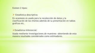 Existen 2 tipos:
 Estadística descriptiva:
En ocasiones es usada para la recolección de datos y la
clasificación de los mismos además de su presentación en tablas
graficas etc.
Estadística Inferencial:
Usada mediante investigaciones de muestreo obteniendo de esta
manera resultados considerados como estimadores.
 
