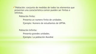 Población: conjunto de medidas de todos los elementos que
presentan una característica común pueden ser finitas o
infinitas.
Población finita:
Presenta un numero finito de unidades.
Ejemplo: Numero de estudiantes de UPFIM.
Población Infinita:
Presenta grandes unidades.
Ejemplo: La población Mundial
 