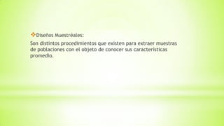 Diseños Muestréales:
Son distintos procedimientos que existen para extraer muestras
de poblaciones con el objeto de conocer sus características
promedio.
 