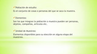 Población de estudio:
Es el conjunto de cosas o personas del que se saca la muestra.
Elementos:
Son los que integran la población o muestra pueden ser personas,
objetos, compañías, artículos etc.
Unidad de Muestreo:
Elementos disponibles para su elección en alguna etapa del
muestreo.
 