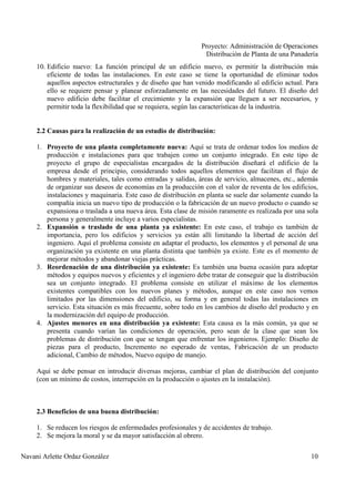 Proyecto: Administración de Operaciones
Distribución de Planta de una Panadería
Navani Arlette Ordaz González 10
10. Edificio nuevo: La función principal de un edificio nuevo, es permitir la distribución más
eficiente de todas las instalaciones. En este caso se tiene la oportunidad de eliminar todos
aquellos aspectos estructurales y de diseño que han venido modificando al edificio actual. Para
ello se requiere pensar y planear esforzadamente en las necesidades del futuro. El diseño del
nuevo edificio debe facilitar el crecimiento y la expansión que lleguen a ser necesarios, y
permitir toda la flexibilidad que se requiera, según las características de la industria.
2.2 Causas para la realización de un estudio de distribución:
1. Proyecto de una planta completamente nueva: Aquí se trata de ordenar todos los medios de
producción e instalaciones para que trabajen como un conjunto integrado. En este tipo de
proyecto el grupo de especialistas encargados de la distribución diseñará el edificio de la
empresa desde el principio, considerando todos aquellos elementos que facilitan el flujo de
hombres y materiales, tales como entradas y salidas, áreas de servicio, almacenes, etc., además
de organizar sus deseos de economías en la producción con el valor de reventa de los edificios,
instalaciones y maquinaria. Este caso de distribución en planta se suele dar solamente cuando la
compañía inicia un nuevo tipo de producción o la fabricación de un nuevo producto o cuando se
expansiona o traslada a una nueva área. Esta clase de misión raramente es realizada por una sola
persona y generalmente incluye a varios especialistas.
2. Expansión o traslado de una planta ya existente: En este caso, el trabajo es también de
importancia, pero los edificios y servicios ya están allí limitando la libertad de acción del
ingeniero. Aquí el problema consiste en adaptar el producto, los elementos y el personal de una
organización ya existente en una planta distinta que también ya existe. Este es el momento de
mejorar métodos y abandonar viejas prácticas.
3. Reordenación de una distribución ya existente: Es también una buena ocasión para adoptar
métodos y equipos nuevos y eficientes y el ingeniero debe tratar de conseguir que la distribución
sea un conjunto integrado. El problema consiste en utilizar el máximo de los elementos
existentes compatibles con los nuevos planes y métodos, aunque en este caso nos vemos
limitados por las dimensiones del edificio, su forma y en general todas las instalaciones en
servicio. Esta situación es más frecuente, sobre todo en los cambios de diseño del producto y en
la modernización del equipo de producción.
4. Ajustes menores en una distribución ya existente: Esta causa es la más común, ya que se
presenta cuando varían las condiciones de operación, pero sean de la clase que sean los
problemas de distribución con que se tengan que enfrentar los ingenieros. Ejemplo: Diseño de
piezas para el producto, Incremento no esperado de ventas, Fabricación de un producto
adicional, Cambio de métodos, Nuevo equipo de manejo.
Aquí se debe pensar en introducir diversas mejoras, cambiar el plan de distribución del conjunto
(con un mínimo de costos, interrupción en la producción o ajustes en la instalación).
2.3 Beneficios de una buena distribución:
1. Se reducen los riesgos de enfermedades profesionales y de accidentes de trabajo.
2. Se mejora la moral y se da mayor satisfacción al obrero.
 