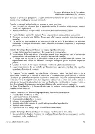 Proyecto: Administración de Operaciones
Distribución de Planta de una Panadería
Navani Arlette Ordaz González 12
organiza la producción por proceso se debe diferenciar claramente los pasos a los que somete la
materia prima para llegar al producto terminado.
Entre las ventajas de la distribución por procesos se puede mencionar:
1. Menor inversión en máquinas: Sólo se necesita la cantidad de máquinas suficientes para producir
la máxima carga normal.
2. Aprovechamiento de la capacidad de las máquinas: Pueden mantenerse ocupadas.
3. Flexibilidad para ejecutar los trabajos: Puede asignarse tareas a cualquiera de las máquinas
4. Operarios son mucho más hábiles: Tienen que saber manejar cualquier máquina (grande o
pequeña).
5. Las averías en una maquinaria no interrumpen toda una serie de operaciones, se soluciona
trasladando el trabajo a otra máquina, si está disponible ó alterando ligeramente el programa de
producción.
Entre las desventajas de una distribución por proceso o por función están:
1. La baja eficiencia de las operaciones y del transporte de los materiales.
2. La separación de las operaciones y las distancias que tienen que recorrer para el trabajo, dan
como resultado más manipulación de materiales y costos más elevados.
3. El tiempo total de fabricación se incrementa debido a que el trabajo tiene que llevarse a un
departamento antes de que sea necesario, con objeto de impedir que las máquinas tengan que
pararse.
4. Sistemas de control de producción mucho más complicado y falta de control visual.
5. Mayor esparcimiento de las unidades en departamentos separados, significa más superficie
ocupada por la unidad de producto.
Por Producto: También conocida como distribución en línea o en cadena. Este tipo de distribución se
utiliza en los casos en que el volumen de producción es elevado mientras que la variedad es mínima.
De manera que permite establecer una secuencia de operaciones, colocando una máquina tan cerca
como sea posible de su predecesora. Las máquinas y operaciones se sitúan unas junto a otras a lo
largo de una línea, en la secuencia en que cada una de ellas va a ser utilizada; el producto recorre la
línea de producción de una estación a otra, a medida que sufre las operaciones necesarias.
La línea de producción es la forma más adecuada de producir grandes cantidades de artículos
estandarizados a bajo costo.
Entre las ventajas de una distribución por producto o distribución en línea están:
1. Facilidad para el balanceo de línea.
2. Menor manipulación de materiales.
3. Escasa existencia de trabajos en curso.
4. Mínimos tiempos de fabricación.
5. Simplificación de los sistemas de planificación y control de la producción.
6. Simplificación de tareas.
7. Especialización en el trabajo. Mejor utilización de mano de obra.
Entre las desventajas de una distribución por producto o distribución en línea están:
1. Ausencia de flexibilidad en el proceso (un simple cambio en el producto puede requerir cambios
importantes en las instalaciones).
 
