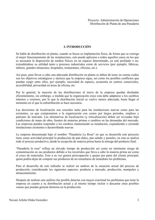 Proyecto: Administración de Operaciones
Distribución de Planta de una Panadería
Navani Arlette Ordaz González 3
I. INTRODUCCIÓN
Se habla de distribución en planta, cuando se busca su implantación física, de forma que se consiga
el mejor funcionamiento de las instalaciones, esto puede aplicarse a todos aquellos casos en los que
es necesaria la disposición de medios físicos en un espacio determinado, ya esté prefijado o no,
extendiéndose su utilidad tanto a procesos industriales como de servicios (por ejemplo; fábricas,
talleres, grandes almacenes, hospitales, restaurantes, oficinas, etc.).
Así pues, para llevar a cabo una adecuada distribución en planta se deben de tener en cuenta cuáles
son los objetivos estratégicos y tácticos que la empresa sigue, así como los posibles conflictos que
puedan surgir entre ellos, por ejemplo, necesidad de espacio, economía en centros comerciales,
accesibilidad, privacidad en áreas de oficina, etc.
Por lo general, la mayoría de las distribuciones al inicio de la empresa quedan diseñadas
eficientemente, sin embargo, a medida que la organización crece esta debe adaptarse a los cambios
internos y externos, por lo que la distribución inicial se vuelve menos adecuada, hasta llegar el
momento en el que la redistribución se hace necesaria.
Las decisiones de localización son cruciales tanto para las instalaciones nuevas como para las
existentes, ya que comprometen a la organización con costos por largos periodos, empleos y
patrones de mercado. Las alternativas de localización (y relocalización) deben ser revisadas bajo
condiciones de mano de obra, fuentes de materias primas o cambios en las demandas del mercado.
Las empresas pueden responder a los cambios manteniendo su instalación, expandiendo o cerrando
instalaciones existentes o desarrollando nuevas.
La empresa denominada bajo el nombre “Panadería La Rosa” en que se desarrolla este proyecto
tiene como actividad principal la producción de pan dulce, pan salado y pasteles, en esta se analiza
todo el proceso productivo, desde la recepción de materia prima hasta la entrega del producto final.
“Panadería la rosa” refleja un elevado tiempo de producción así como un inminente riesgo de
contaminación en sus productos debido a los recorridos que lleva a cabo la materia prima así como
el cruce de materiales. Esto a su vez genera preocupación y quejas por parte del cliente principal,
quien podría dejar de comprar sus productos de no remediarse de inmediato los problemas.
Para el desarrollo de este rediseño se realizó un análisis de la situación actual del proceso de
producción, considerando los siguientes aspectos: producto y mercado, producción, manipuleo y
almacenamiento.
Después de realizar este análisis fue posible detectar con mayor exactitud los problemas que tiene la
empresa en cuanto a su distribución actual y al mismo tiempo incluir o descartar otras posibles
causas que puedan generar demoras en la producción.
 