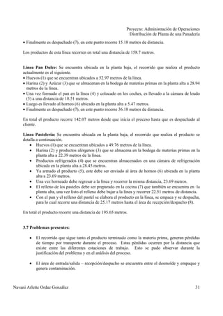 Proyecto: Administración de Operaciones
Distribución de Planta de una Panadería
Navani Arlette Ordaz González 31
• Finalmente es despachado (7), en este punto recorre 15.18 metros de distancia.
Los productos de esta línea recorren en total una distancia de 158.7 metros.
Línea Pan Dulce: Se encuentra ubicada en la planta baja, el recorrido que realiza el producto
actualmente es el siguiente.
• Huevos (1) que se encuentran ubicados a 52.97 metros de la línea.
• Harina (2) y Azúcar (3) que se almacenan en la bodega de materias primas en la planta alta a 28.94
metros de la línea.
• Una vez formado el pan en la línea (4) y colocado en los coches, es llevado a la cámara de leudo
(5) a una distancia de 18.51 metros.
• Luego es llevado al horneo (6) ubicado en la planta alta a 5.47 metros.
• Finalmente es despachado (7), en este punto recorre 36.18 metros de distancia.
En total el producto recorre 142.07 metros desde que inicia el proceso hasta que es despachado al
cliente.
Línea Pastelería: Se encuentra ubicada en la planta baja, el recorrido que realiza el producto se
detalla a continuación.
• Huevos (1) que se encuentran ubicados a 49.76 metros de la línea.
• Harina (2) y productos alérgenos (3) que se almacena en la bodega de materias primas en la
planta alta a 22.39 metros de la línea.
• Productos refrigerados (4) que se encuentran almacenados en una cámara de refrigeración
ubicada en la planta alta a 28.45 metros.
• Ya armado el producto (5), este debe ser enviado al área de horneo (6) ubicada en la planta
alta a 23.69 metros.
• Una vez horneado debe regresar a la línea y recorrer la misma distancia, 23.69 metros.
• El relleno de los pasteles debe ser preparado en la cocina (7) que también se encuentra en la
planta alta, una vez listo el relleno debe bajar a la línea y recorrer 22.51 metros de distancia.
• Con el pan y el relleno del pastel se elabora el producto en la línea, se empaca y se despacha,
para lo cual recorre una distancia de 25.17 metros hasta el área de recepción/despacho (8).
En total el producto recorre una distancia de 195.65 metros.
3.7 Problemas presentes:
• El recorrido que sigue tanto el producto terminado como la materia prima, generan pérdidas
de tiempo por transporte durante el proceso. Estas pérdidas ocurren por la distancia que
existe entre las diferentes estaciones de trabajo. Esto se pudo observar durante la
justificación del problema y en el análisis del proceso.
• El área de entrada/salida – recepción/despacho se encuentra entre el desmolde y empaque y
genera contaminación.
 