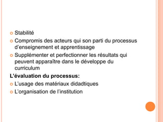 Stabilité
 Compromis des acteurs qui son parti du processus
  d’enseignement et apprentissage
 Supplémenter et perfectionner les résultats qui
  peuvent apparaître dans le développe du
  curriculum
L’évaluation du processus:
 L’usage des matériaux didadtiques

 L’organisation de l’institution
 